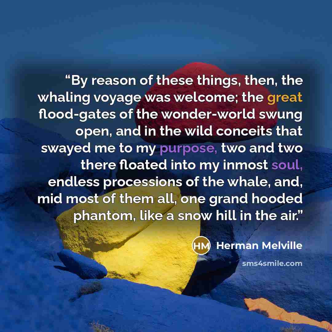 “By reason of these things, then, the whaling voyage was welcome; the great flood-gates of the wonder-world swung open, and in the wild conceits that swayed me to my purpose, two and two there floated into my inmost soul, endless processions of the whale, and, mid most of them all, one grand hooded…” quote by Herman Melville