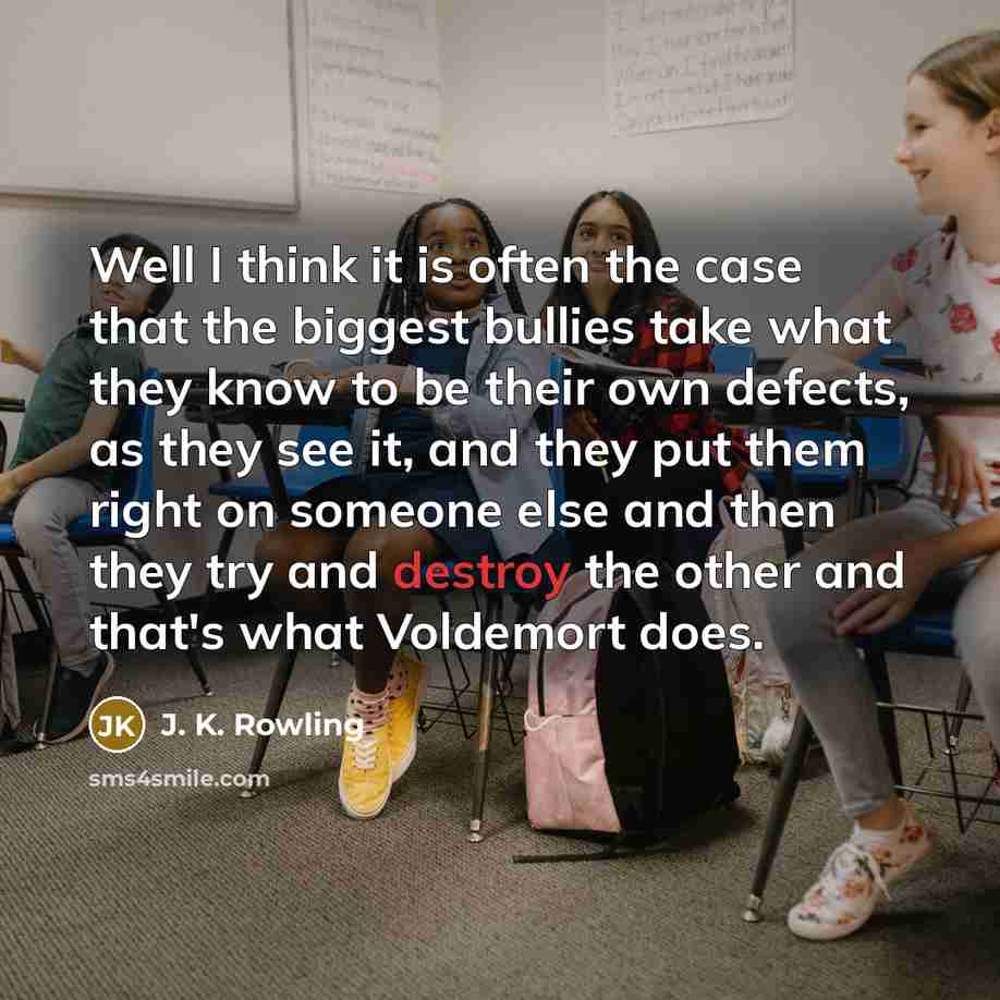 “Well I think it is often the case that the biggest bullies take what they know to be their own defects, as they see it, and they put them right on someone else and then they try and destroy the other and that's what Voldemort does.” quote by J. K. Rowling