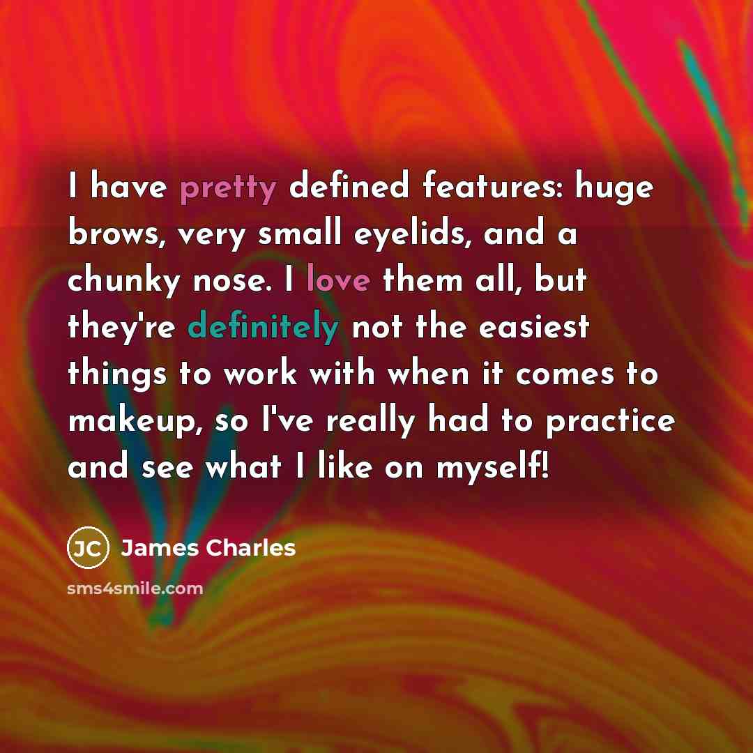 “I have pretty defined features: huge brows, very small eyelids, and a chunky nose. I love them all, but they're definitely not the easiest things to work with when it comes to makeup, so I've really had to practice and see what I like on myself!” quote by James Charles