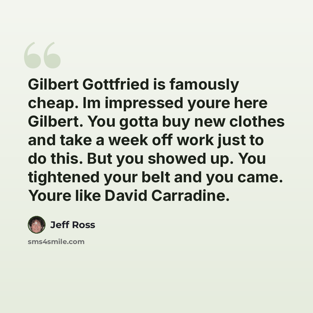 “Gilbert Gottfried is famously cheap. Im impressed youre here Gilbert. You gotta buy new clothes and take a week off work just to do this. But you showed up. You tightened your belt and you came. Youre like David Carradine.” quote by Jeff Ross