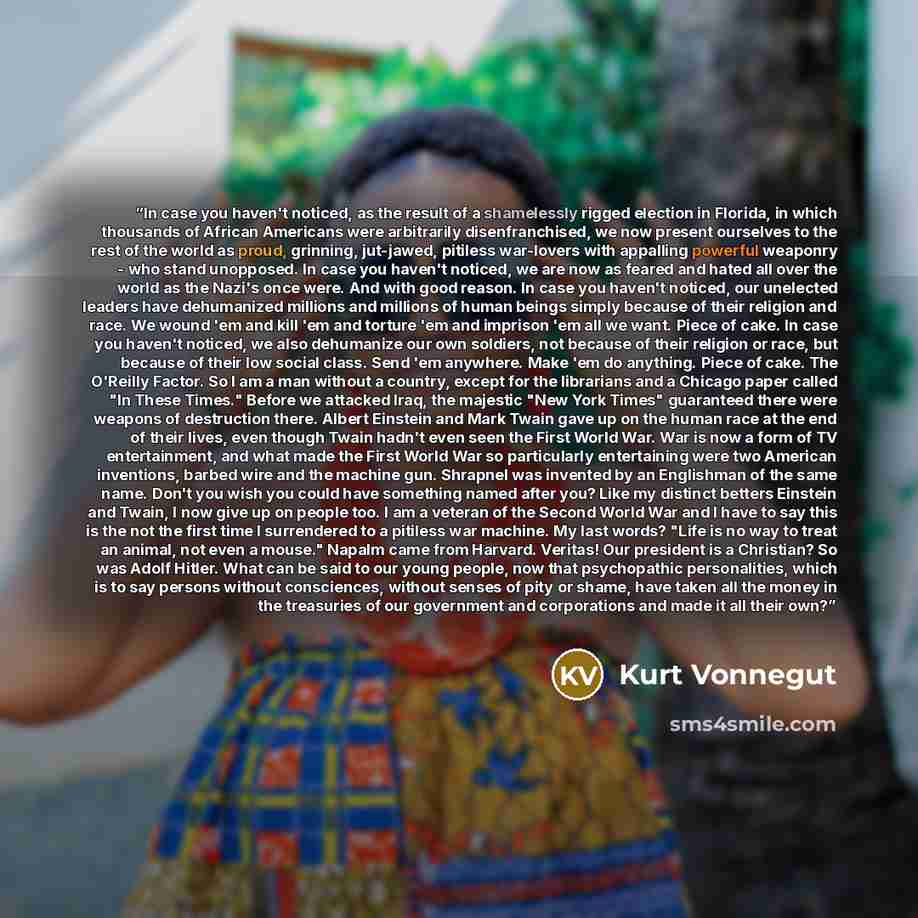 “In case you haven't noticed, as the result of a shamelessly rigged election in Florida, in which thousands of African Americans were arbitrarily disenfranchised, we now present ourselves to the rest of the world as proud, grinning, jut-jawed, pitiless war-lovers with appalling powerful weaponry…” quote by Kurt Vonnegut