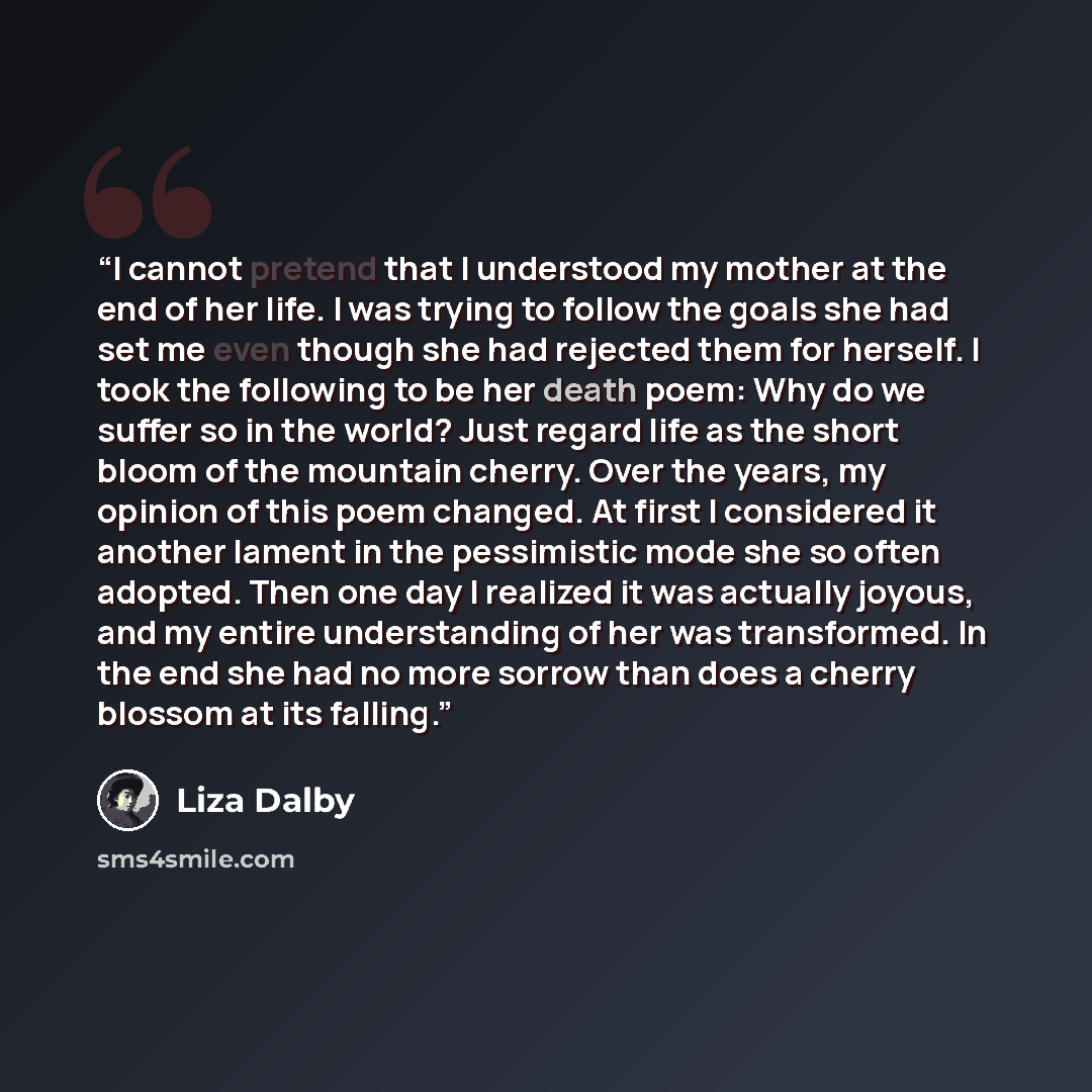 “I cannot pretend that I understood my mother at the end of her life. I was trying to follow the goals she had set me even though she had rejected them for herself. I took the following to be her death poem: Why do we suffer so in the world? Just regard life as the short bloom of the mountain…” quote by Liza Dalby