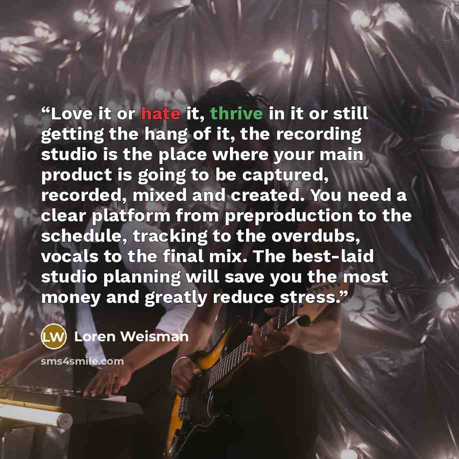 “Love it or hate it, thrive in it or still getting the hang of it, the recording studio is the place where your main product is going to be captured, recorded, mixed and created. You need a clear platform from preproduction to the schedule, tracking to the overdubs, vocals to the final mix. The…” quote by Loren Weisman