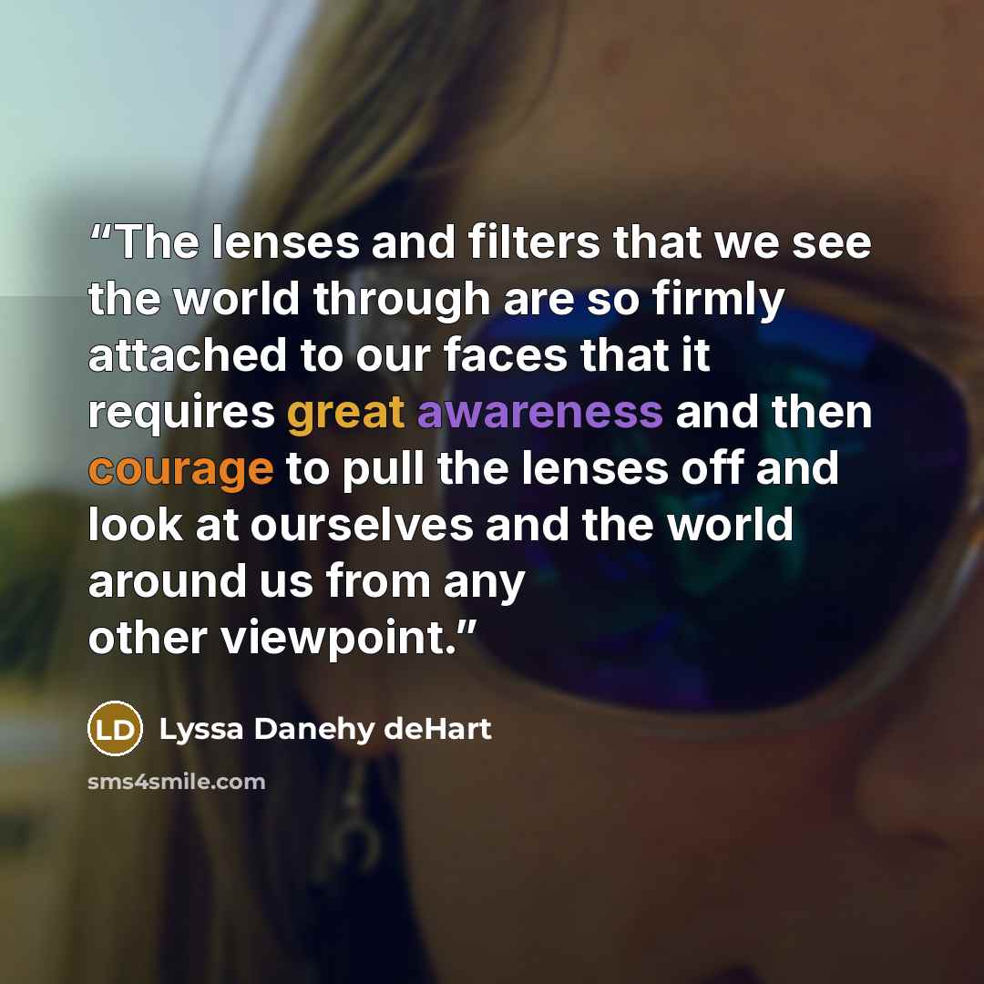 “The lenses and filters that we see the world through are so firmly attached to our faces that it requires great awareness and then courage to pull the lenses off and look at ourselves and the world around us from any other viewpoint.” quote by Lyssa Danehy deHart