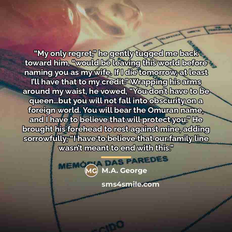 “My only regret,” he gently tugged me back toward him, “would be leaving this world before naming you as my wife. If I die tomorrow, at least I’ll have that to my credit.” Wrapping his arms around my waist, he vowed, “You don’t have to be queen…but you will not fall into obscurity on a foreign…” quote by M.A. George