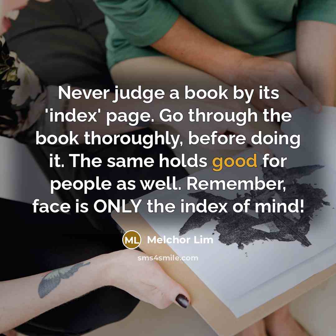 “Never judge a book by its 'index' page. Go through the book thoroughly, before doing it. The same holds good for people as well. Remember, face is ONLY the index of mind!” quote by Melchor Lim