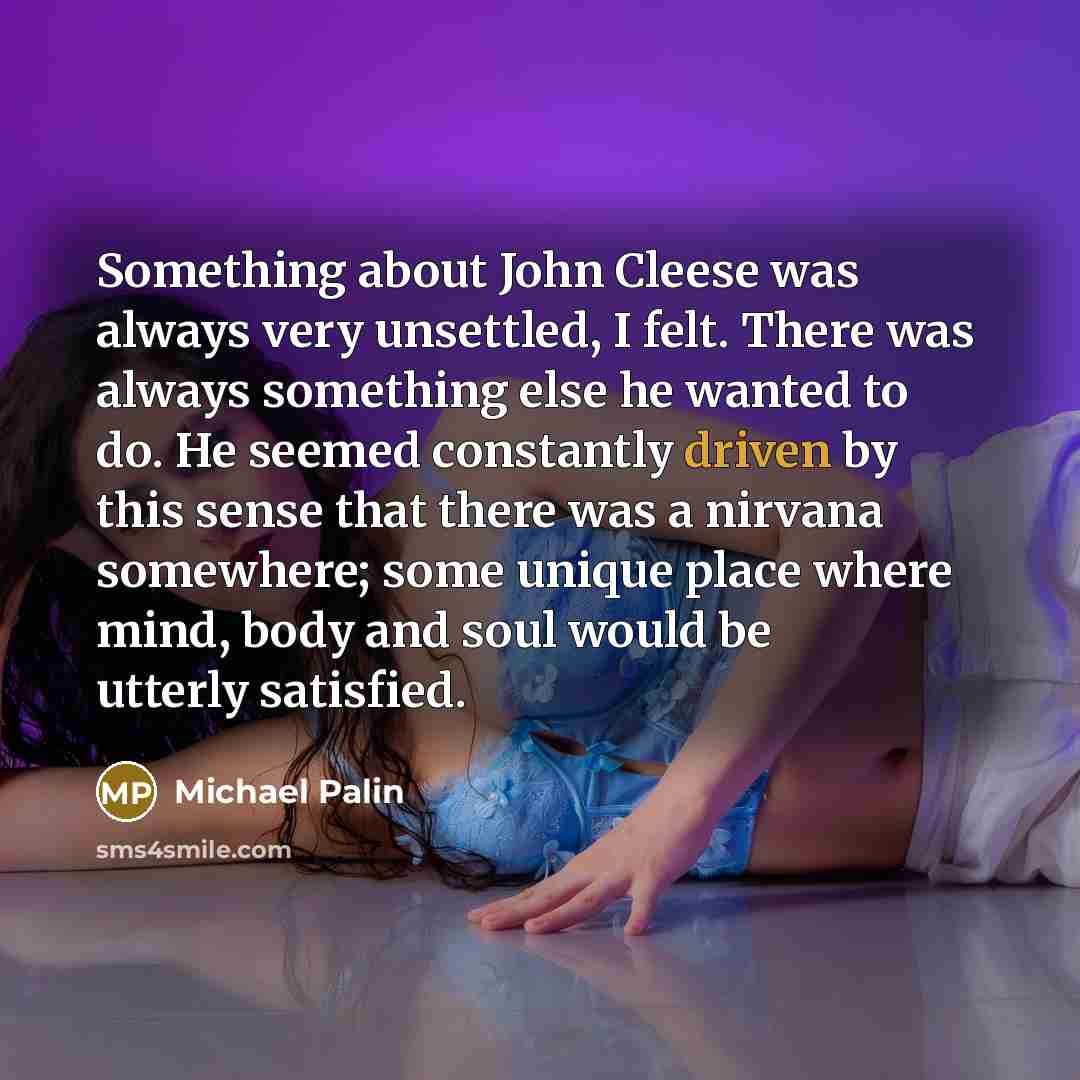 “Something about John Cleese was always very unsettled, I felt. There was always something else he wanted to do. He seemed constantly driven by this sense that there was a nirvana somewhere; some unique place where mind, body and soul would be utterly satisfied.” quote by Michael Palin