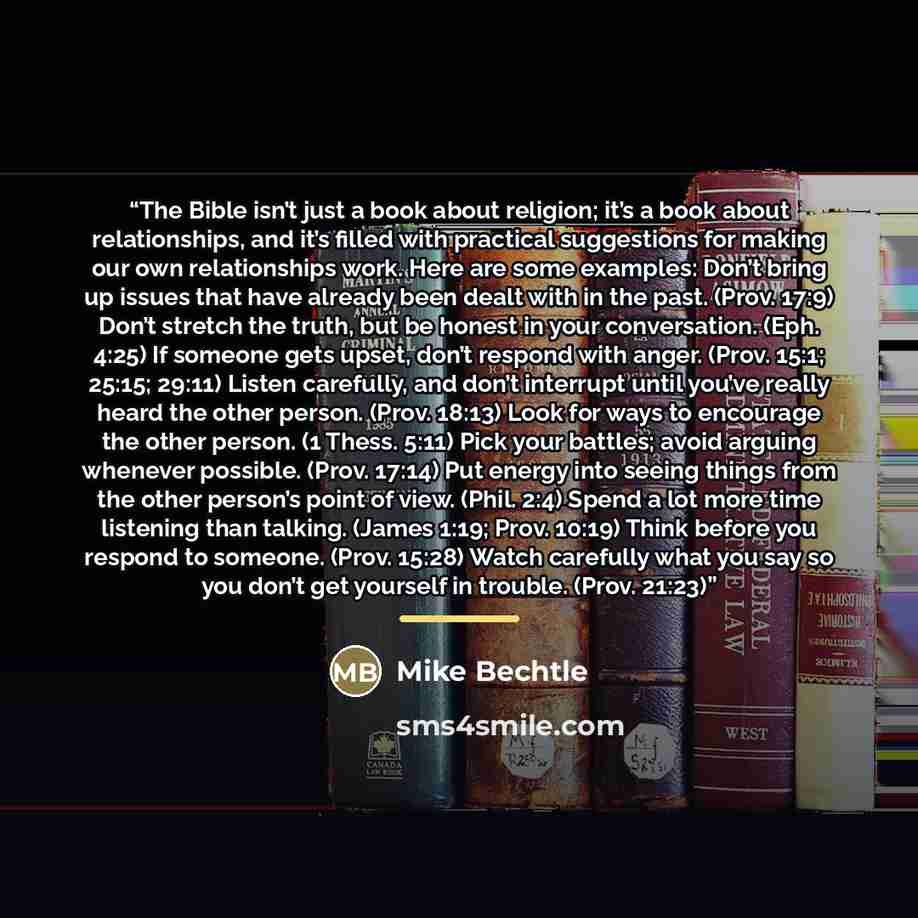 “The Bible isn’t just a book about religion; it’s a book about relationships, and it’s filled with practical suggestions for making our own relationships work. Here are some examples: Don’t bring up issues that have already been dealt with in the past. (Prov. 17:9) Don’t stretch the truth, but be…” quote by Mike Bechtle