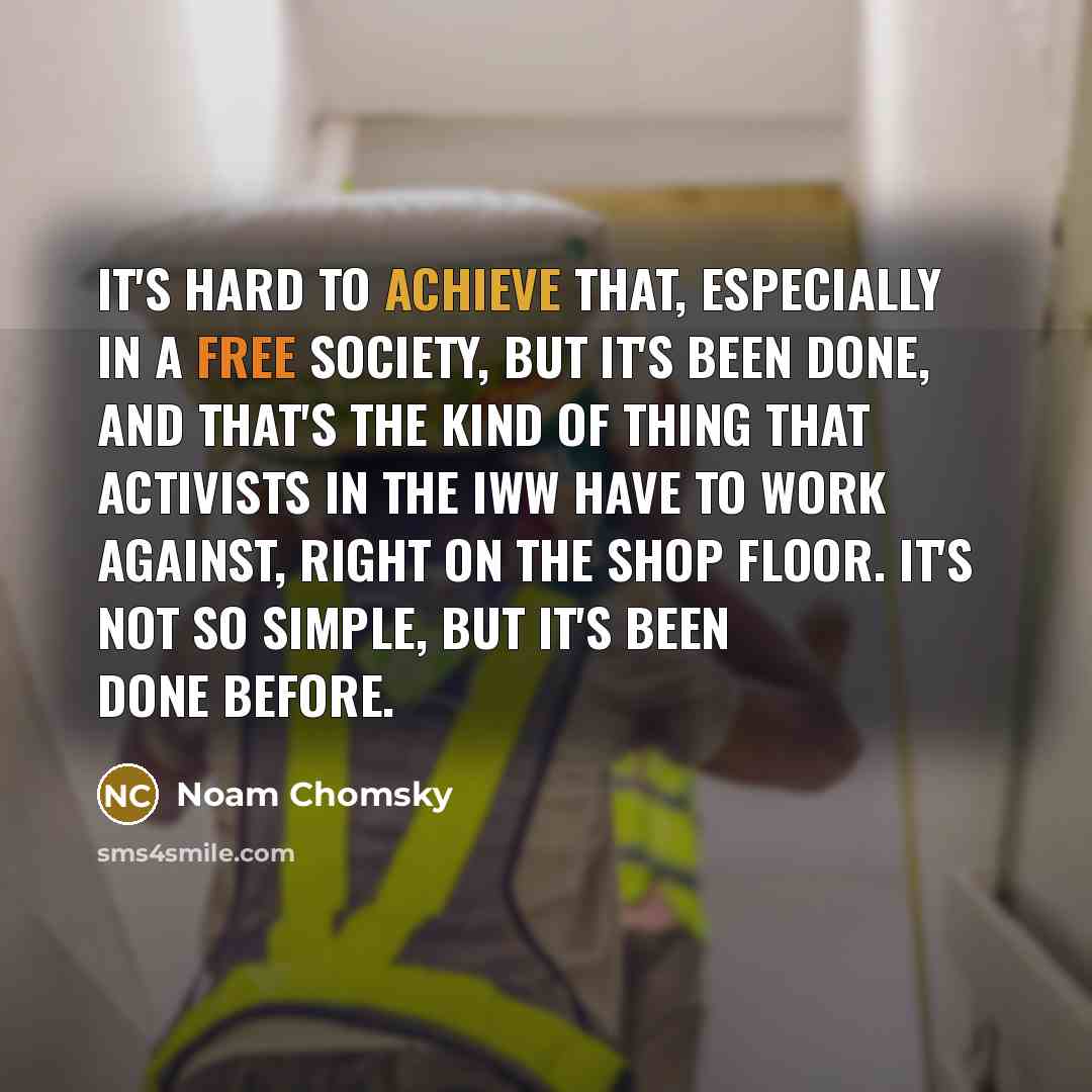 “It's hard to achieve that, especially in a free society, but it's been done, and that's the kind of thing that activists in the IWW have to work against, right on the shop floor. It's not so simple, but it's been done before.” quote by Noam Chomsky