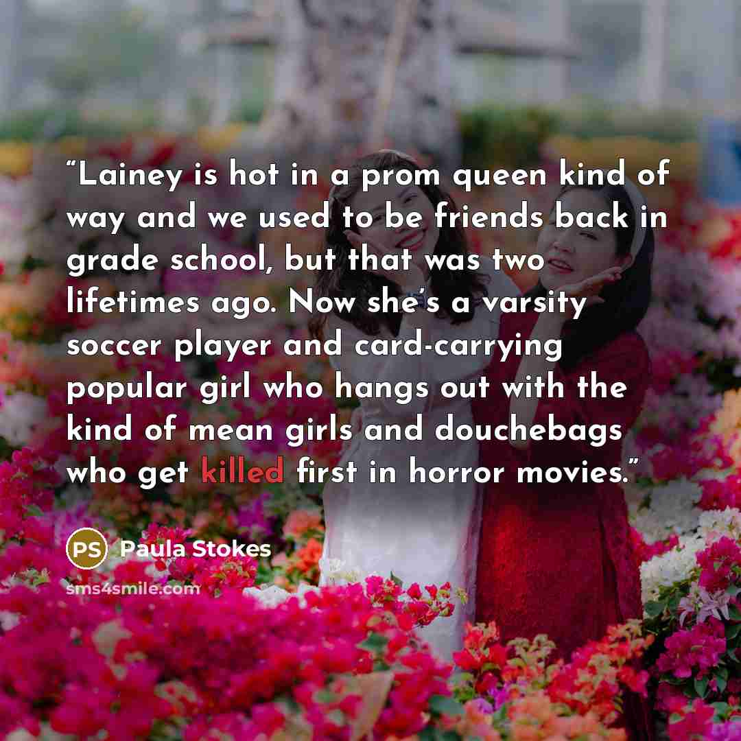 “Lainey is hot in a prom queen kind of way and we used to be friends back in grade school, but that was two lifetimes ago. Now she’s a varsity soccer player and card-carrying popular girl who hangs out with the kind of mean girls and douchebags who get killed first in horror movies.” quote by Paula Stokes