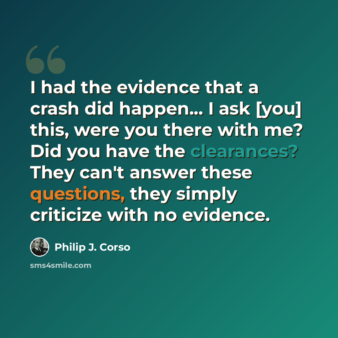 “I had the evidence that a crash did happen... I ask [you] this, were you there with me? Did you have the clearances? They can't answer these questions, they simply criticize with no evidence.” quote by Philip J. Corso