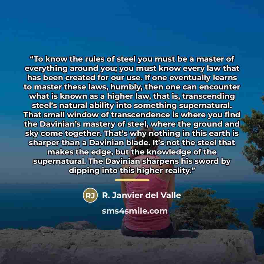 “To know the rules of steel you must be a master of everything around you; you must know every law that has been created for our use. If one eventually learns to master these laws, humbly, then one can encounter what is known as a higher law, that is, transcending steel’s natural ability into…” quote by R. Janvier del Valle