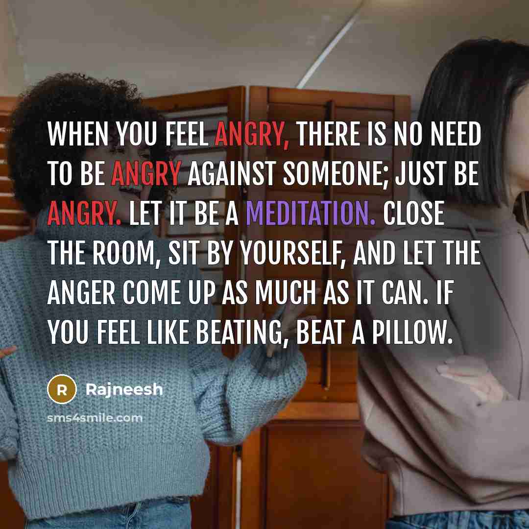 “When you feel angry, there is no need to be angry against someone; just be angry. Let it be a meditation. Close the room, sit by yourself, and let the anger come up as much as it can. If you feel like beating, beat a pillow.” quote by Rajneesh