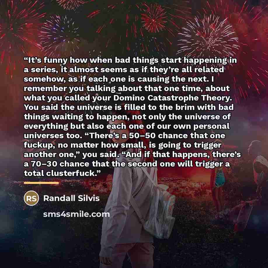 “It’s funny how when bad things start happening in a series, it almost seems as if they’re all related somehow, as if each one is causing the next. I remember you talking about that one time, about what you called your Domino Catastrophe Theory. You said the universe is filled to the brim with bad…” quote by Randall Silvis