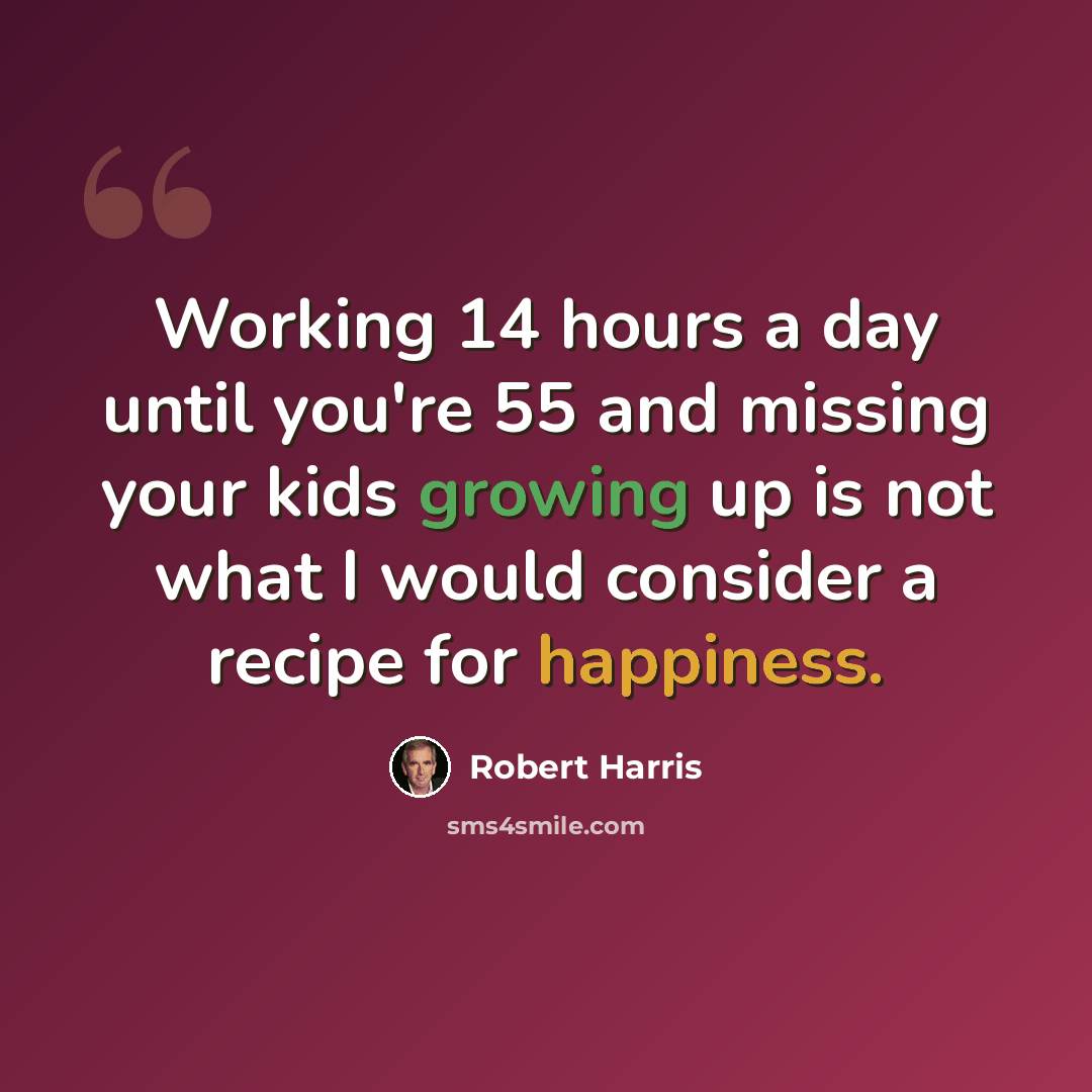“Working 14 hours a day until you're 55 and missing your kids growing up is not what I would consider a recipe for happiness.” quote by Robert Harris