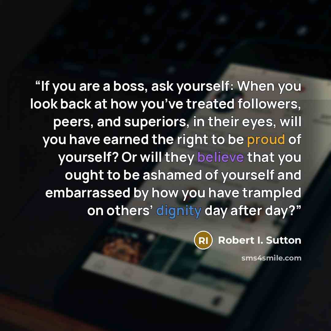 “If you are a boss, ask yourself: When you look back at how you’ve treated followers, peers, and superiors, in their eyes, will you have earned the right to be proud of yourself? Or will they believe that you ought to be ashamed of yourself and embarrassed by how you have trampled on others’…” quote by Robert I. Sutton