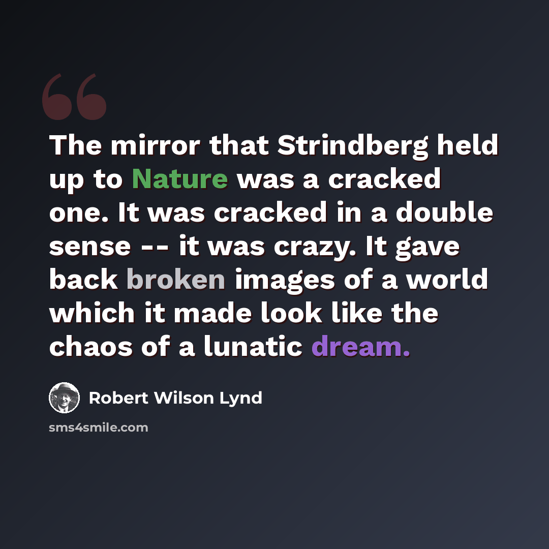 “The mirror that Strindberg held up to Nature was a cracked one. It was cracked in a double sense -- it was crazy. It gave back broken images of a world which it made look like the chaos of a lunatic dream.” quote by Robert Wilson Lynd