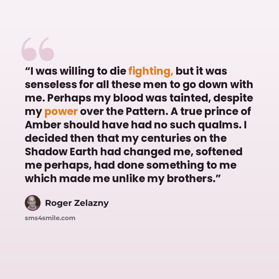 “I was willing to die fighting, but it was senseless for all these men to go down with me. Perhaps my blood was tainted, despite my power over the Pattern. A true prince of Amber should have had no such qualms. I decided then that my centuries on the Shadow Earth had changed me, softened me…” quote by Roger Zelazny
