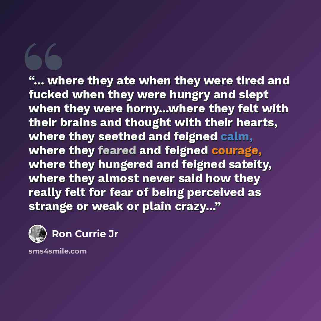 “... where they ate when they were tired and fucked when they were hungry and slept when they were horny...where they felt with their brains and thought with their hearts, where they seethed and feigned calm, where they feared and feigned courage, where they hungered and feigned sateity, where they…” quote by Ron Currie Jr