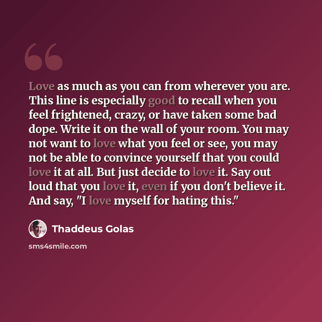 “Love as much as you can from wherever you are. This line is especially good to recall when you feel frightened, crazy, or have taken some bad dope. Write it on the wall of your room. You may not want to love what you feel or see, you may not be able to convince yourself that you could love it at…” quote by Thaddeus Golas