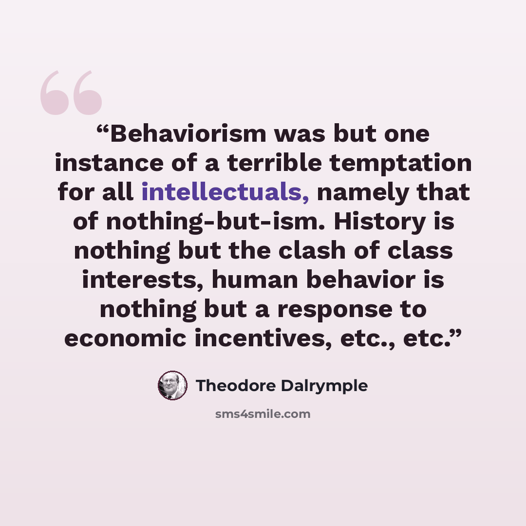 “Behaviorism was but one instance of a terrible temptation for all intellectuals, namely that of nothing-but-ism. History is nothing but the clash of class interests, human behavior is nothing but a response to economic incentives, etc., etc.” quote by Theodore Dalrymple