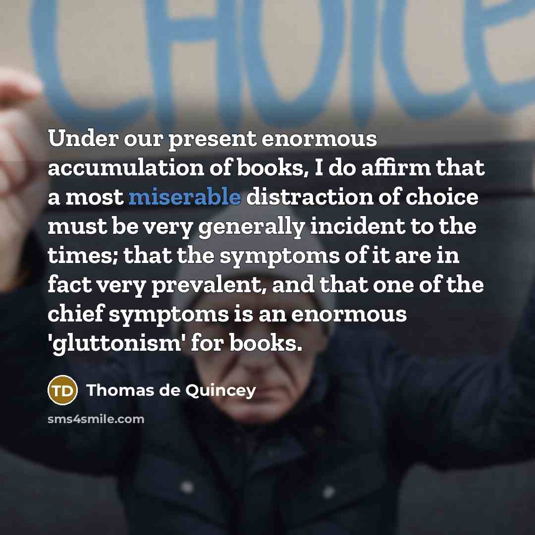 “Under our present enormous accumulation of books, I do affirm that a most miserable distraction of choice must be very generally incident to the times; that the symptoms of it are in fact very prevalent, and that one of the chief symptoms is an enormous 'gluttonism' for books.” quote by Thomas de Quincey