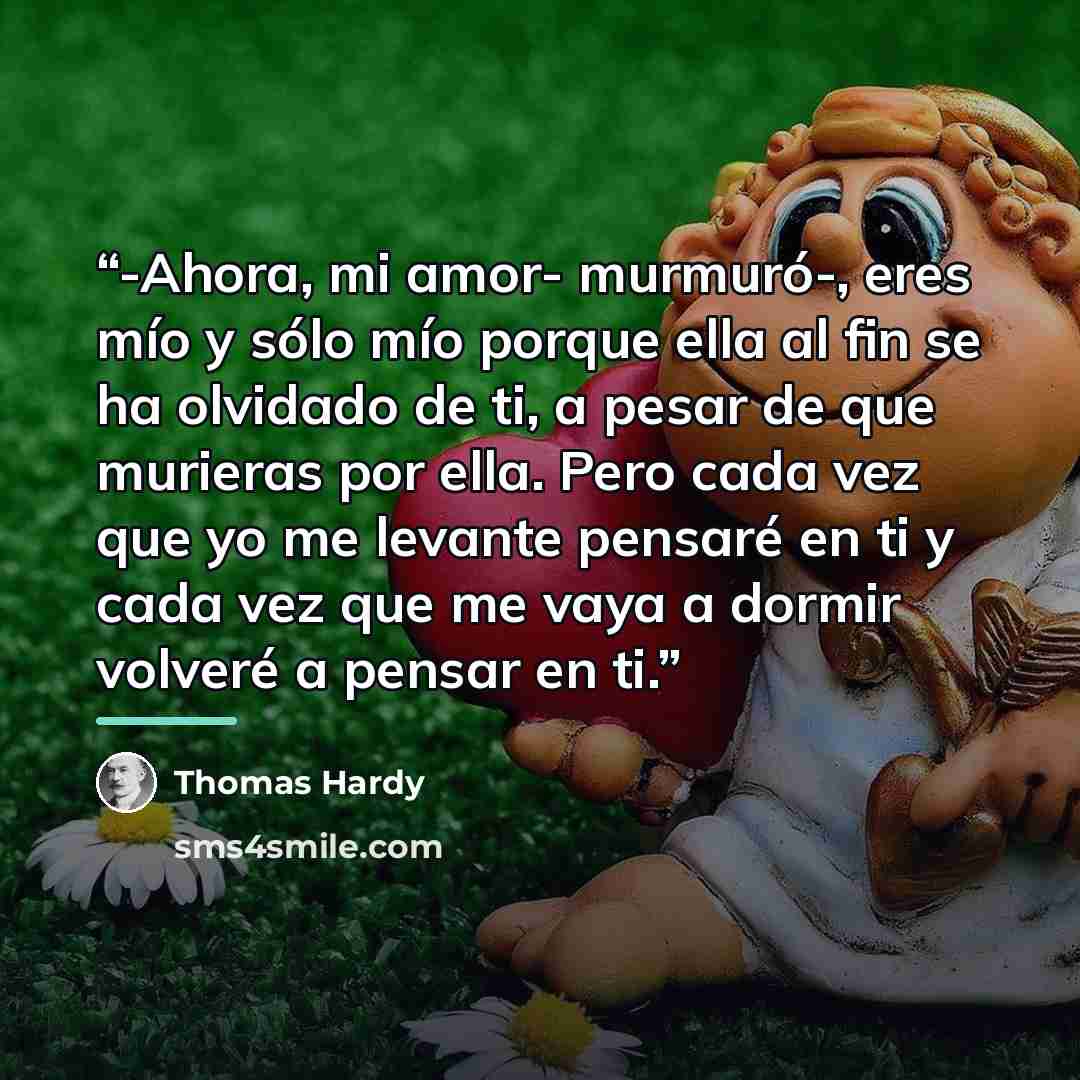 “-Ahora, mi amor- murmuró-, eres mío y sólo mío porque ella al fin se ha olvidado de ti, a pesar de que murieras por ella. Pero cada vez que yo me levante pensaré en ti y cada vez que me vaya a dormir volveré a pensar en ti.” quote by Thomas Hardy