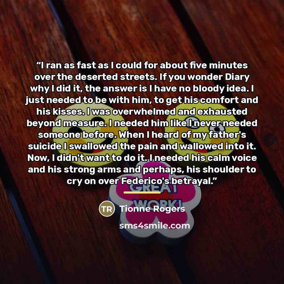 “I ran as fast as I could for about five minutes over the deserted streets. If you wonder Diary why I did it, the answer is I have no bloody idea. I just needed to be with him, to get his comfort and his kisses. I was overwhelmed and exhausted beyond measure. I needed him like I never needed…” quote by Tionne Rogers