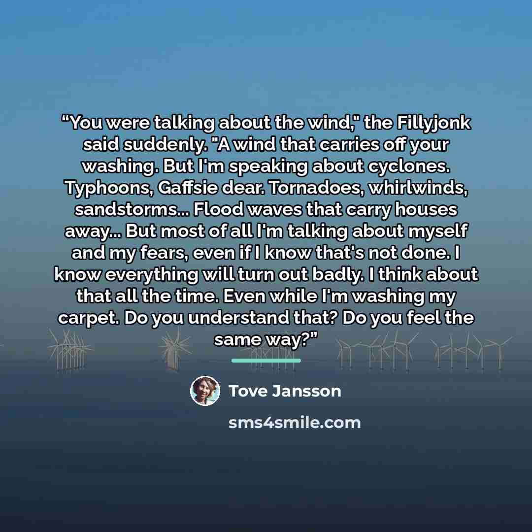 “You were talking about the wind," the Fillyjonk said suddenly. "A wind that carries off your washing. But I'm speaking about cyclones. Typhoons, Gaffsie dear. Tornadoes, whirlwinds, sandstorms... Flood waves that carry houses away... But most of all I'm talking about myself and my fears, even if I…” quote by Tove Jansson