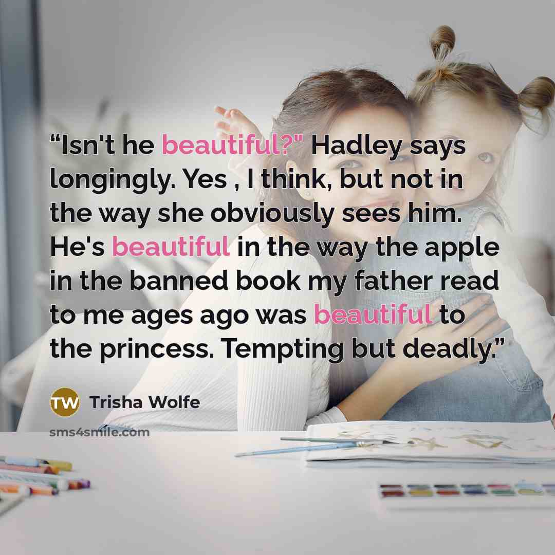 “Isn't he beautiful?" Hadley says longingly. Yes , I think, but not in the way she obviously sees him. He's beautiful in the way the apple in the banned book my father read to me ages ago was beautiful to the princess. Tempting but deadly.” quote by Trisha Wolfe