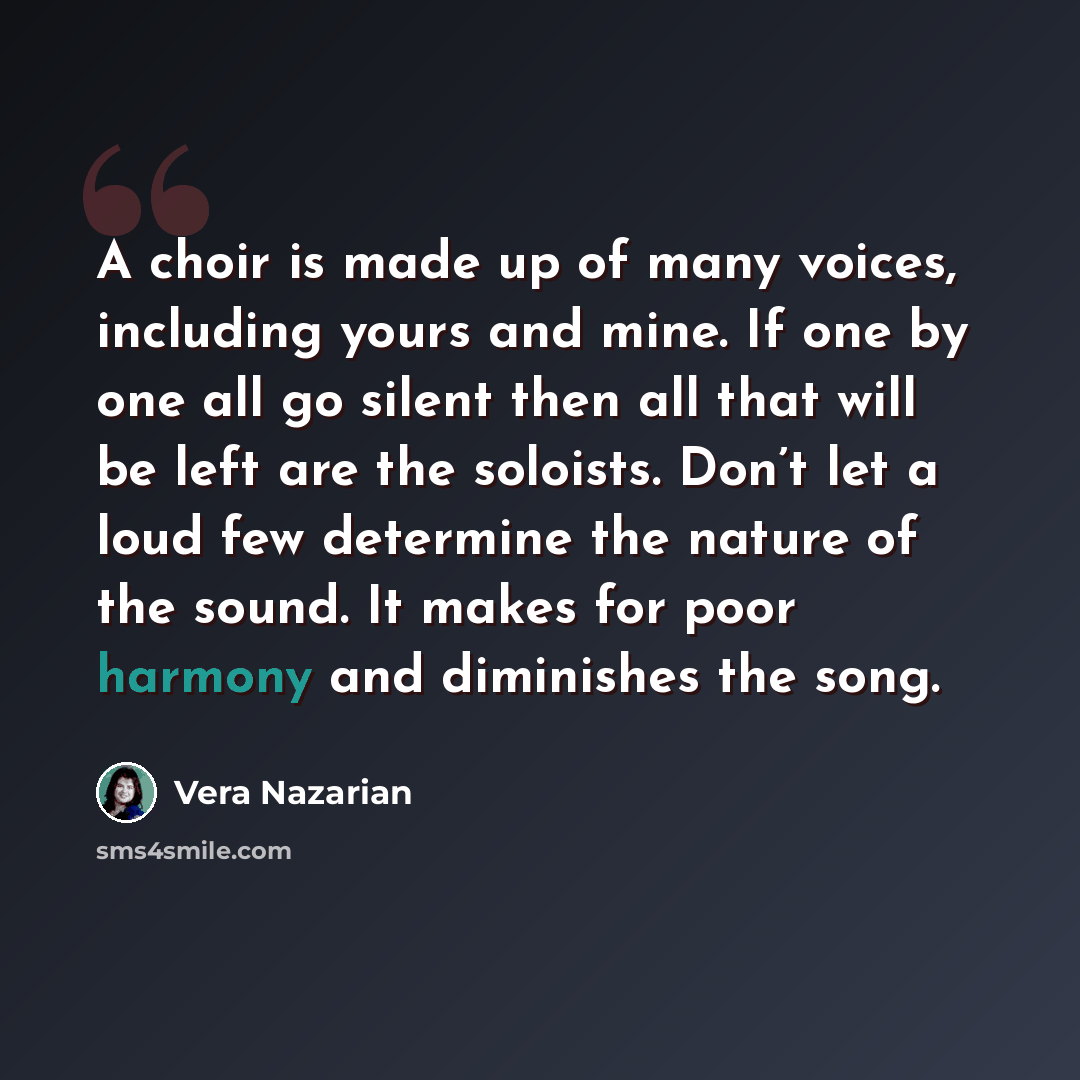 “A choir is made up of many voices, including yours and mine. If one by one all go silent then all that will be left are the soloists. Don’t let a loud few determine the nature of the sound. It makes for poor harmony and diminishes the song.” quote by Vera Nazarian