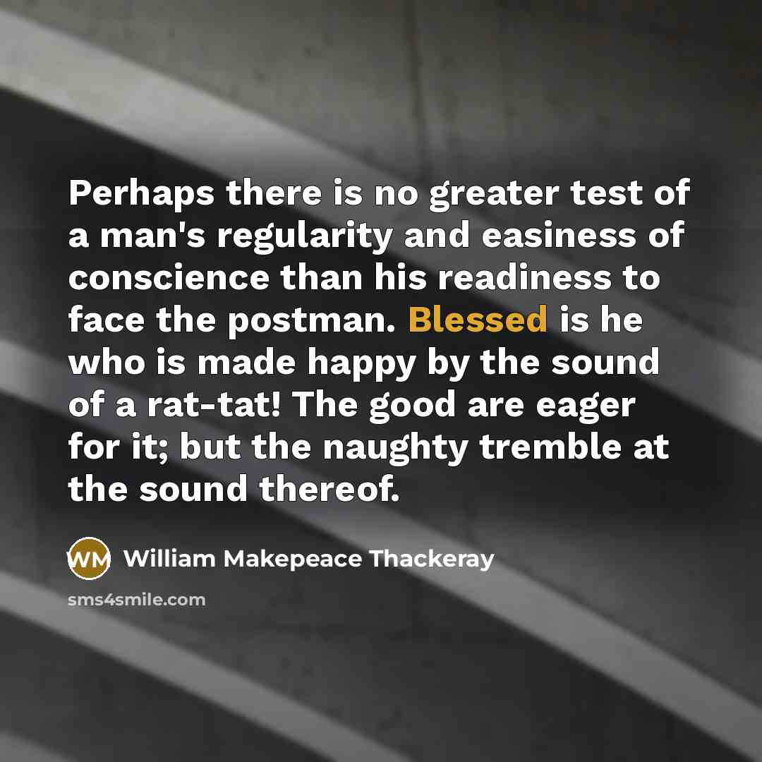 “Perhaps there is no greater test of a man's regularity and easiness of conscience than his readiness to face the postman. Blessed is he who is made happy by the sound of a rat-tat! The good are eager for it; but the naughty tremble at the sound thereof.” quote by William Makepeace Thackeray