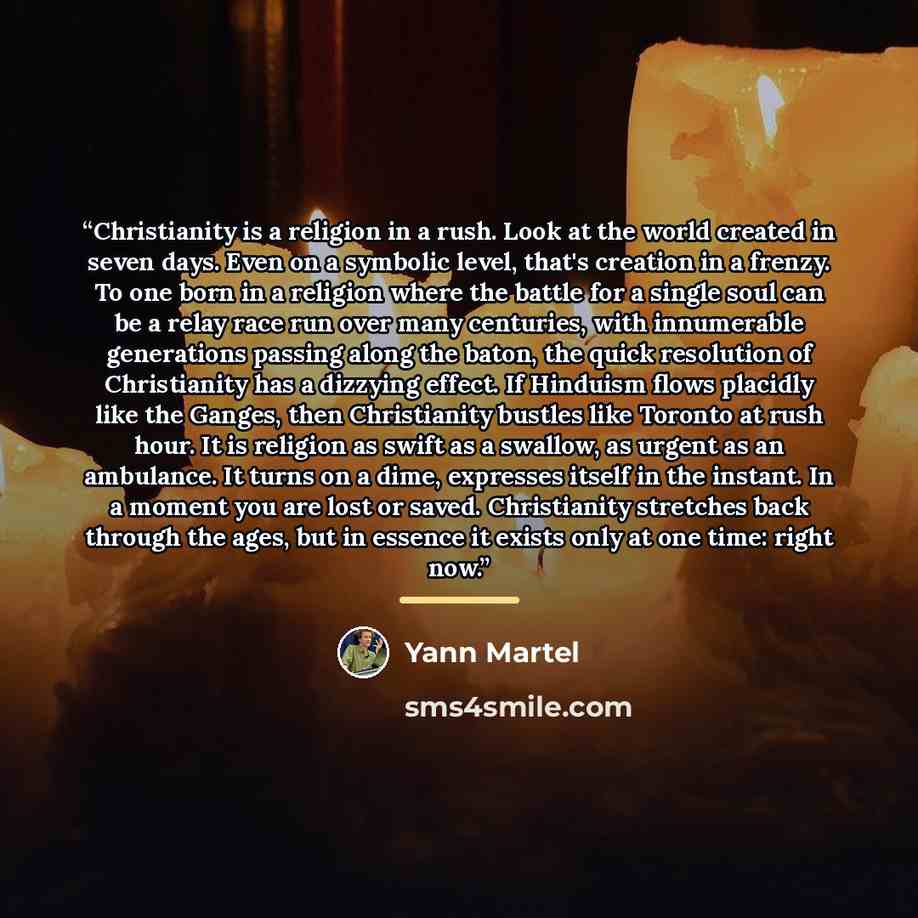 “Christianity is a religion in a rush. Look at the world created in seven days. Even on a symbolic level, that's creation in a frenzy. To one born in a religion where the battle for a single soul can be a relay race run over many centuries, with innumerable generations passing along the baton, the…” quote by Yann Martel