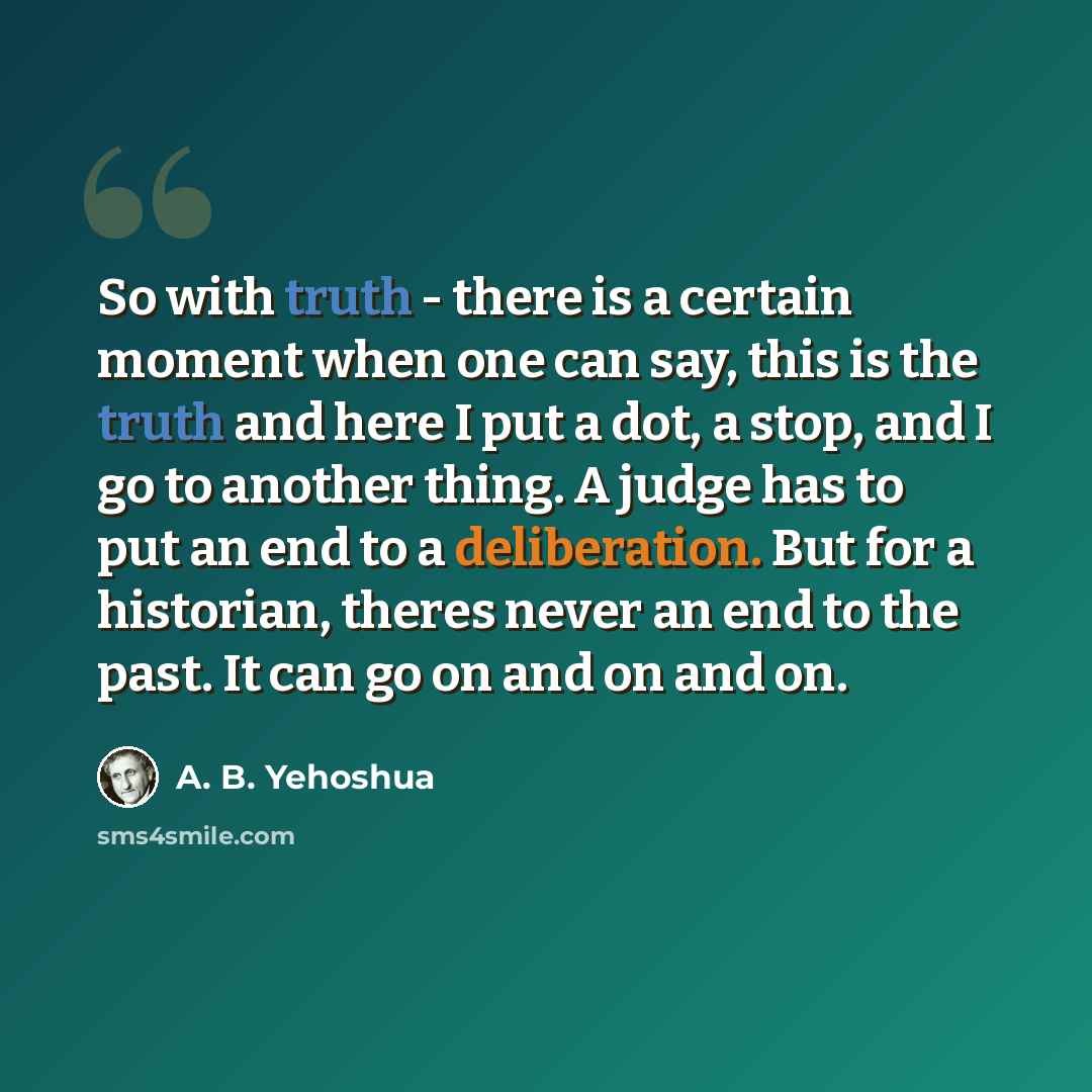 “So with truth - there is a certain moment when one can say, this is the truth and here I put a dot, a stop, and I go to another thing. A judge has to put an end to a deliberation. But for a historian, theres never an end to the past. It can go on and on and on.” quote by A. B. Yehoshua