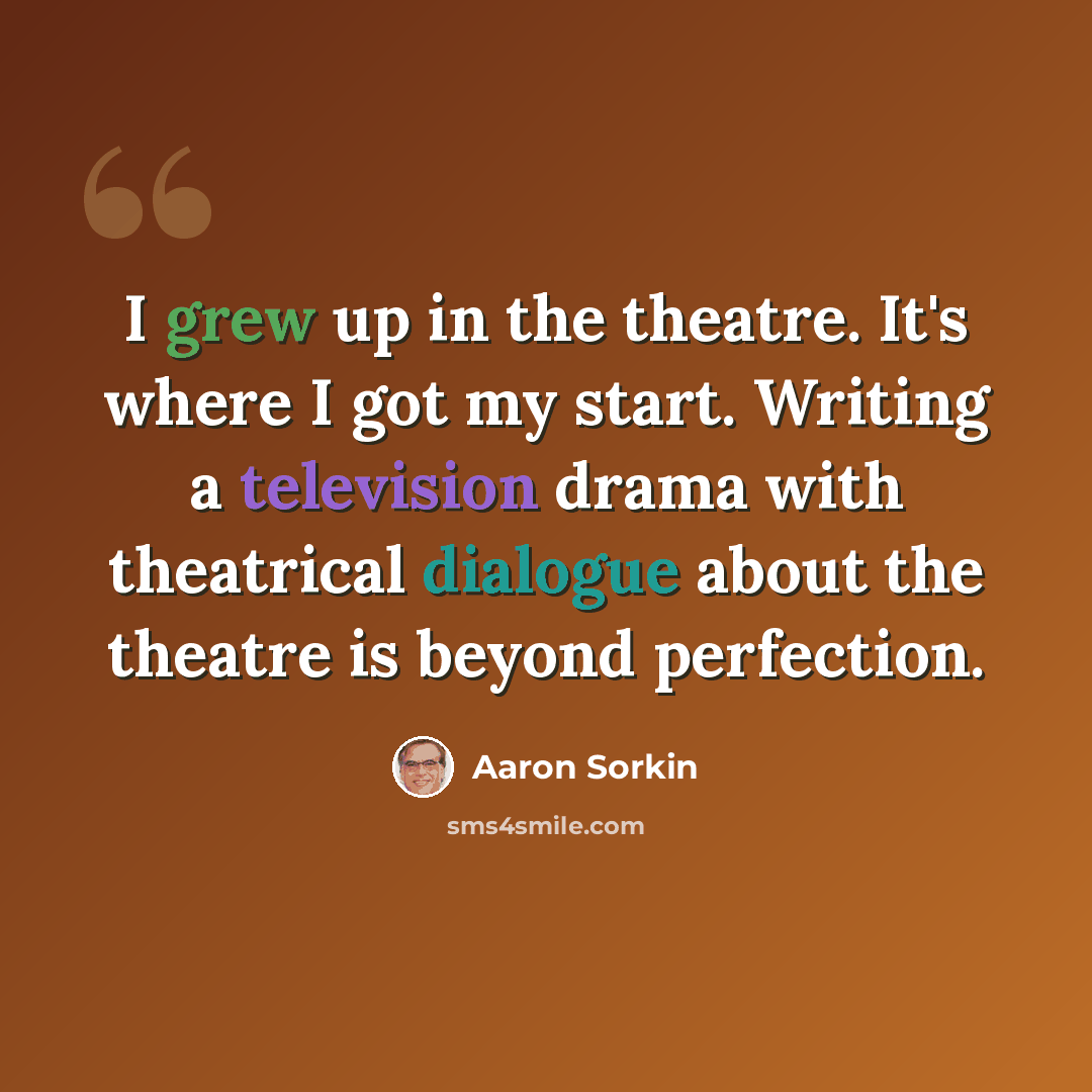 “I grew up in the theatre. It's where I got my start. Writing a television drama with theatrical dialogue about the theatre is beyond perfection.” quote by Aaron Sorkin