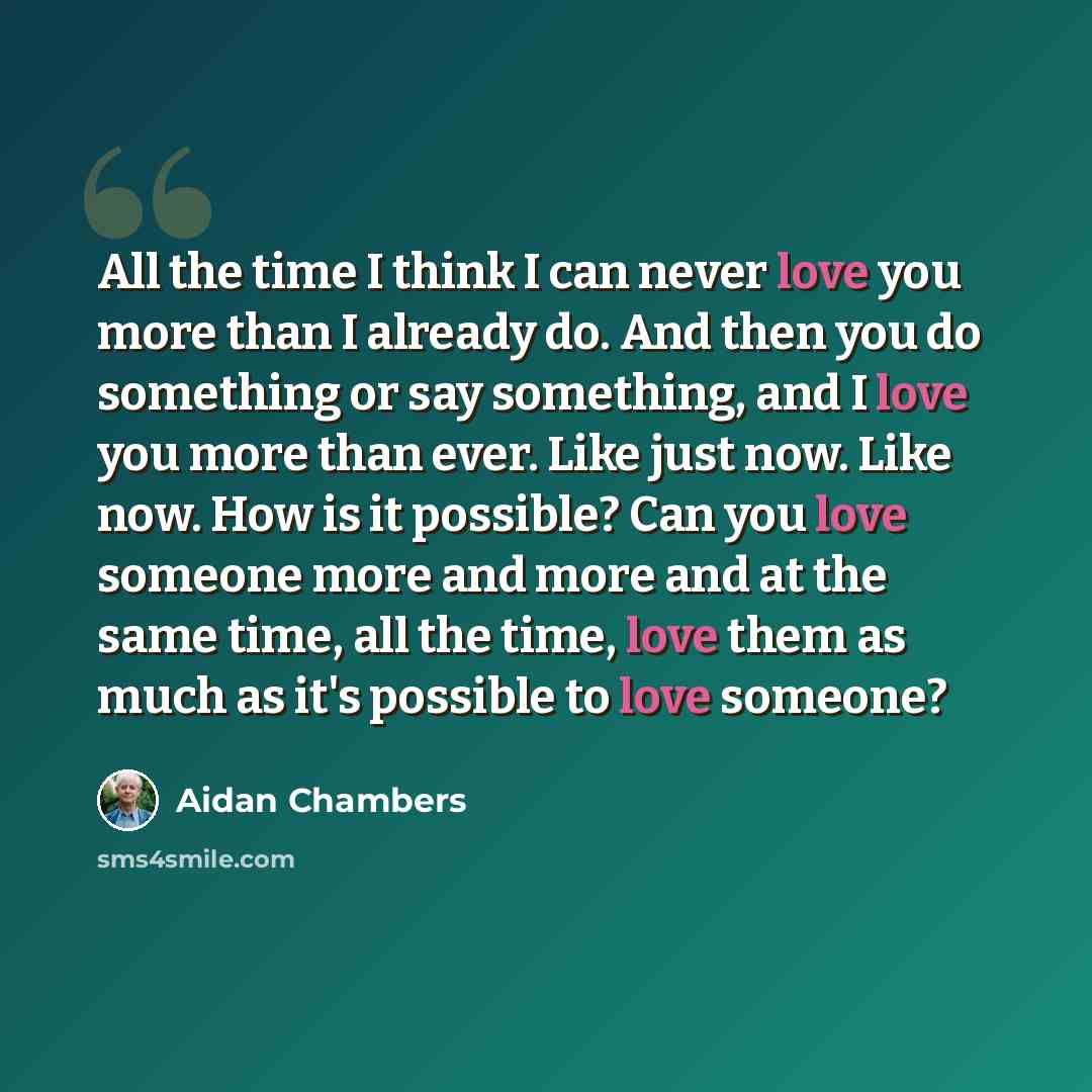 “All the time I think I can never love you more than I already do. And then you do something or say something, and I love you more than ever. Like just now. Like now. How is it possible? Can you love someone more and more and at the same time, all the time, love them as much as it's possible to…” quote by Aidan Chambers