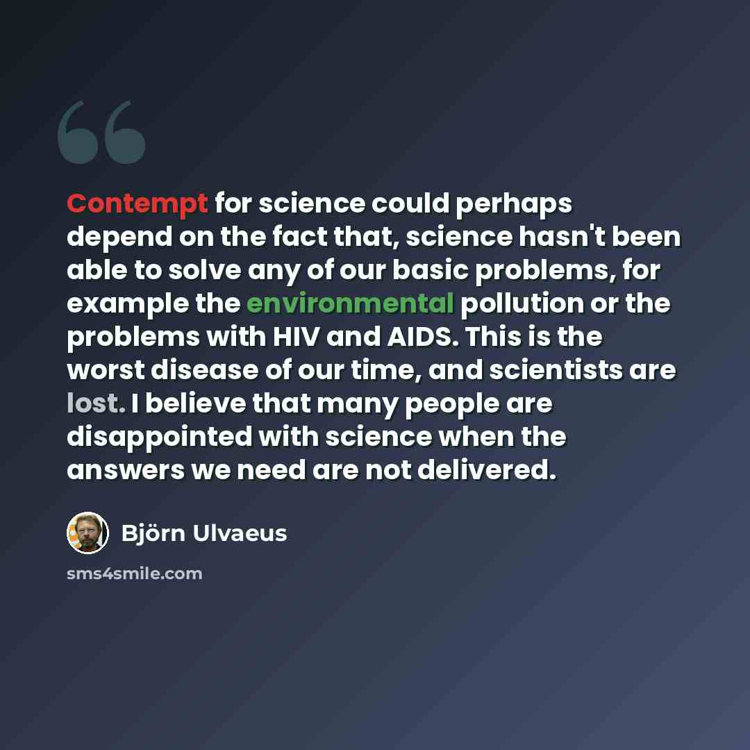 “Contempt for science could perhaps depend on the fact that, science hasn't been able to solve any of our basic problems, for example the environmental pollution or the problems with HIV and AIDS. This is the worst disease of our time, and scientists are lost. I believe that many people are…” quote by Bjorn Ulvaeus