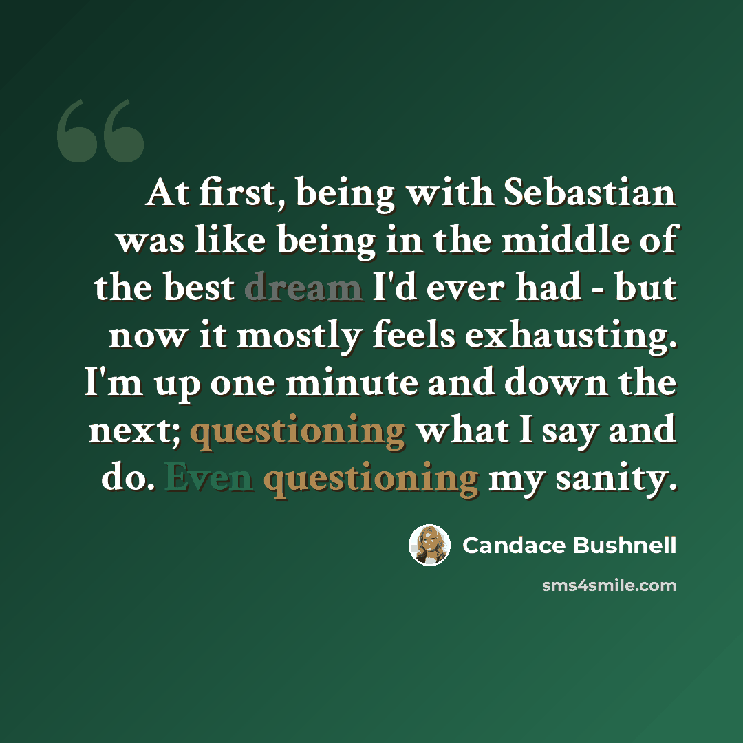 “At first, being with Sebastian was like being in the middle of the best dream I'd ever had - but now it mostly feels exhausting. I'm up one minute and down the next; questioning what I say and do. Even questioning my sanity.” quote by Candace Bushnell