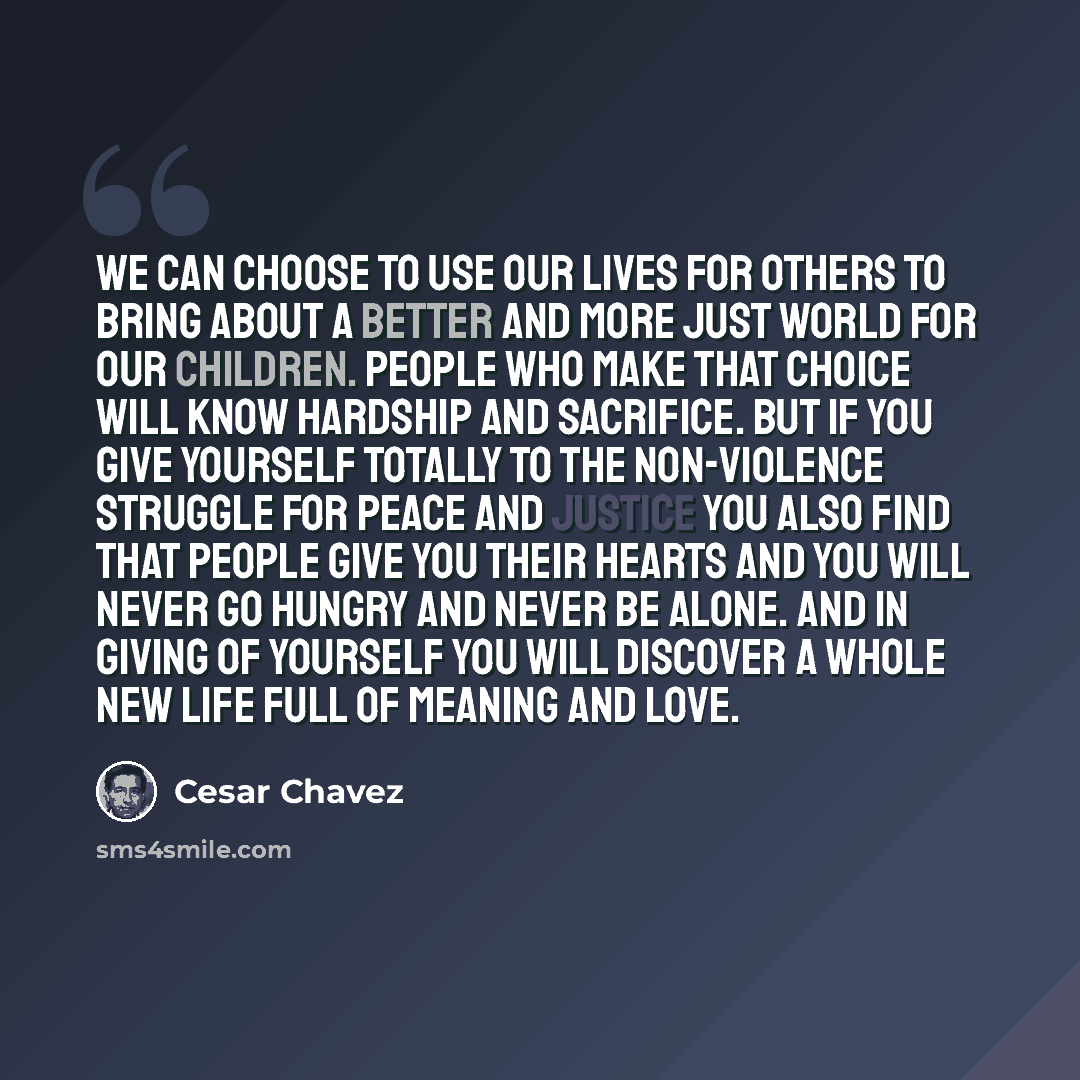 “We can choose to use our lives for others to bring about a better and more just world for our children. People who make that choice will know hardship and sacrifice. But if you give yourself totally to the non-violence struggle for peace and justice you also find that people give you their hearts…” quote by Cesar Chavez