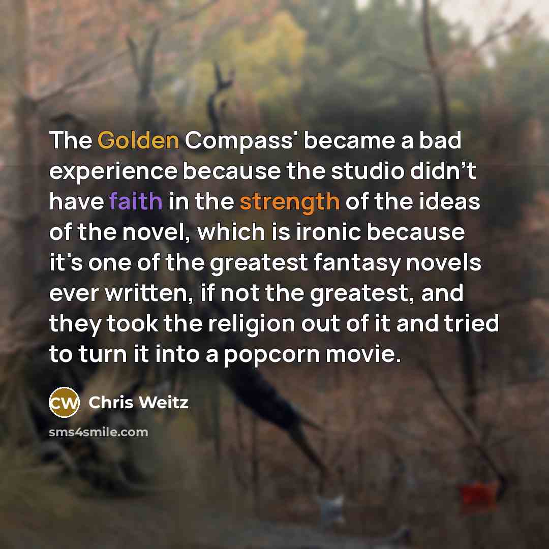 “The Golden Compass' became a bad experience because the studio didn't have faith in the strength of the ideas of the novel, which is ironic because it's one of the greatest fantasy novels ever written, if not the greatest, and they took the religion out of it and tried to turn it into a popcorn…” quote by Chris Weitz