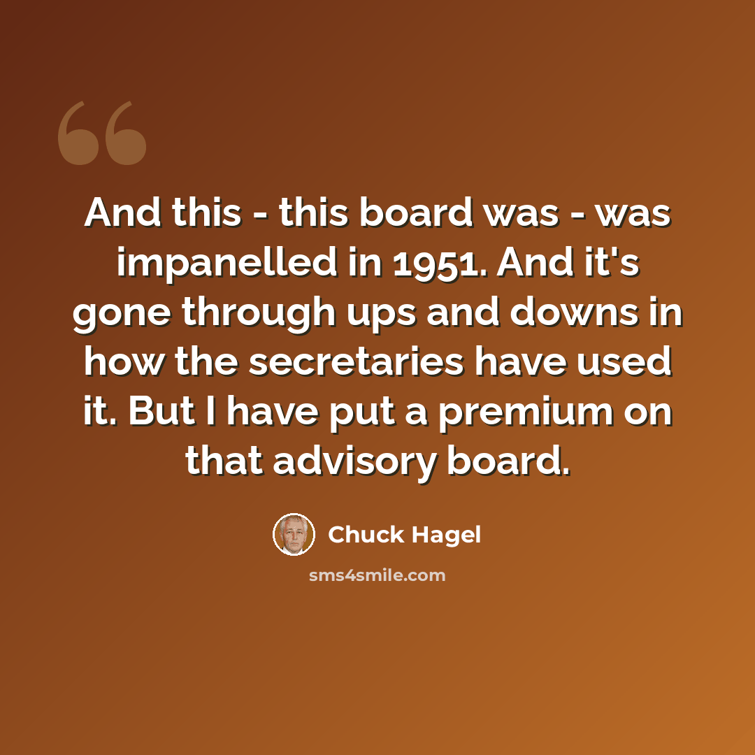 “And this - this board was - was impanelled in 1951. And it's gone through ups and downs in how the secretaries have used it. But I have put a premium on that advisory board.” quote by Chuck Hagel