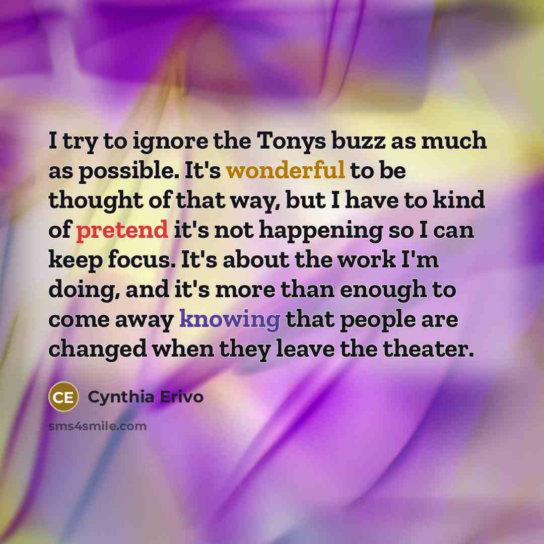 “I try to ignore the Tonys buzz as much as possible. It's wonderful to be thought of that way, but I have to kind of pretend it's not happening so I can keep focus. It's about the work I'm doing, and it's more than enough to come away knowing that people are changed when they leave the theater.” quote by Cynthia Erivo