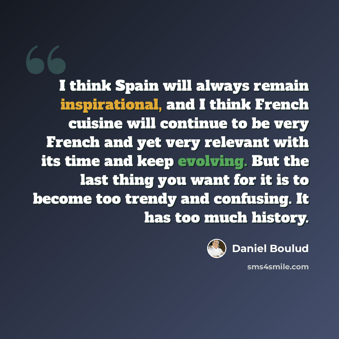 “I think Spain will always remain inspirational, and I think French cuisine will continue to be very French and yet very relevant with its time and keep evolving. But the last thing you want for it is to become too trendy and confusing. It has too much history.” quote by Daniel Boulud