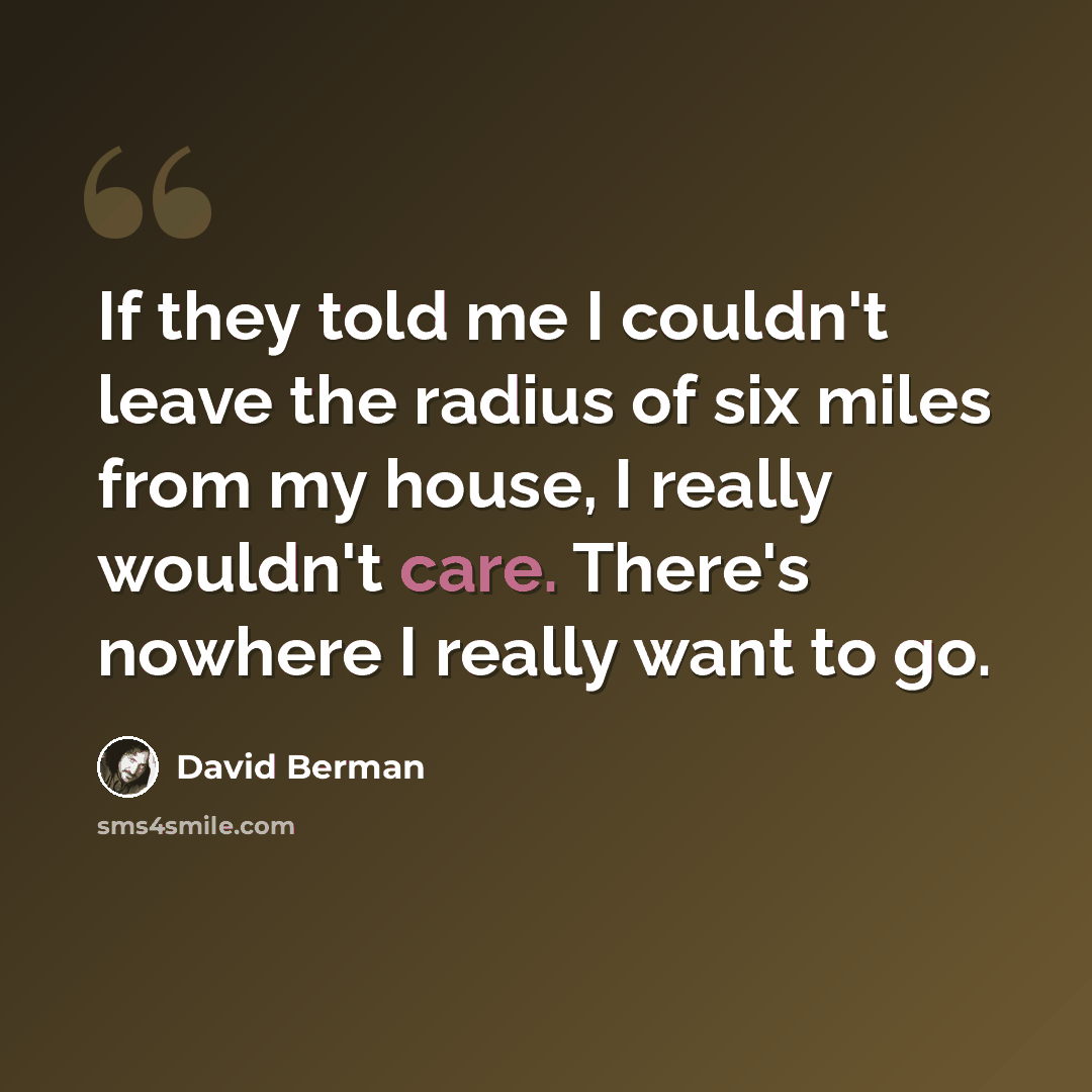 “If they told me I couldn't leave the radius of six miles from my house, I really wouldn't care. There's nowhere I really want to go.” quote by David Berman