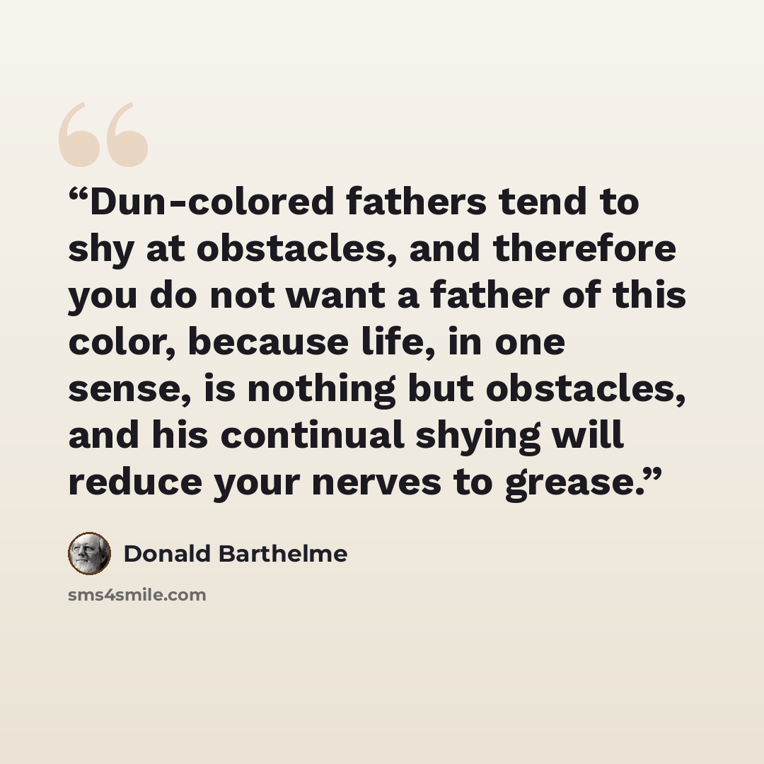 “Dun-colored fathers tend to shy at obstacles, and therefore you do not want a father of this color, because life, in one sense, is nothing but obstacles, and his continual shying will reduce your nerves to grease.” quote by Donald Barthelme