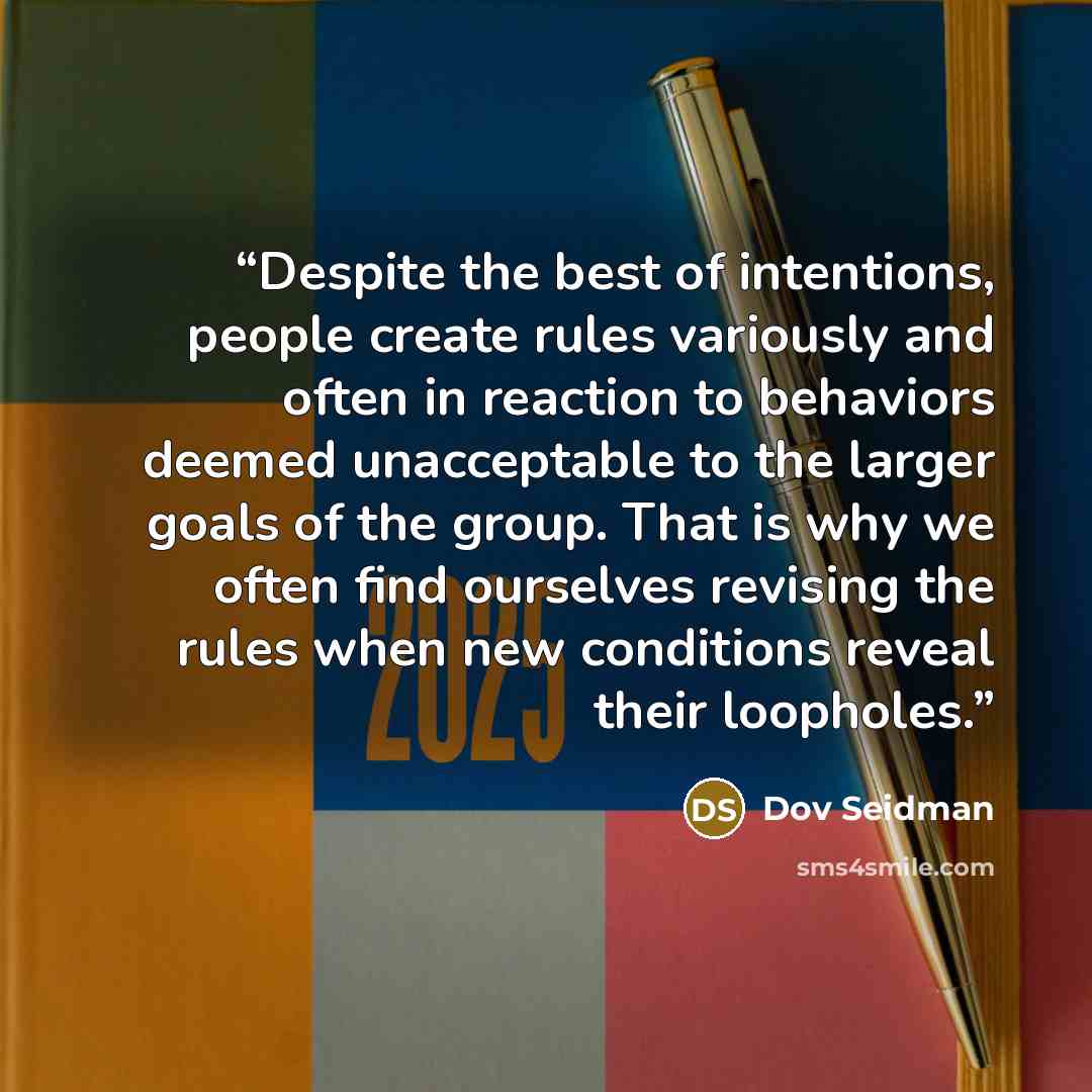 “Despite the best of intentions, people create rules variously and often in reaction to behaviors deemed unacceptable to the larger goals of the group. That is why we often find ourselves revising the rules when new conditions reveal their loopholes.” quote by Dov Seidman