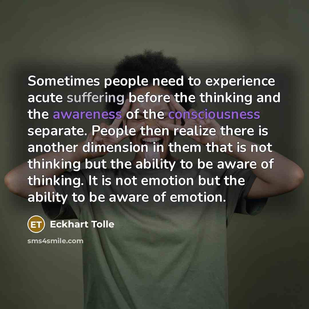 “Sometimes people need to experience acute suffering before the thinking and the awareness of the consciousness separate. People then realize there is another dimension in them that is not thinking but the ability to be aware of thinking. It is not emotion but the ability to be aware of emotion.” quote by Eckhart Tolle