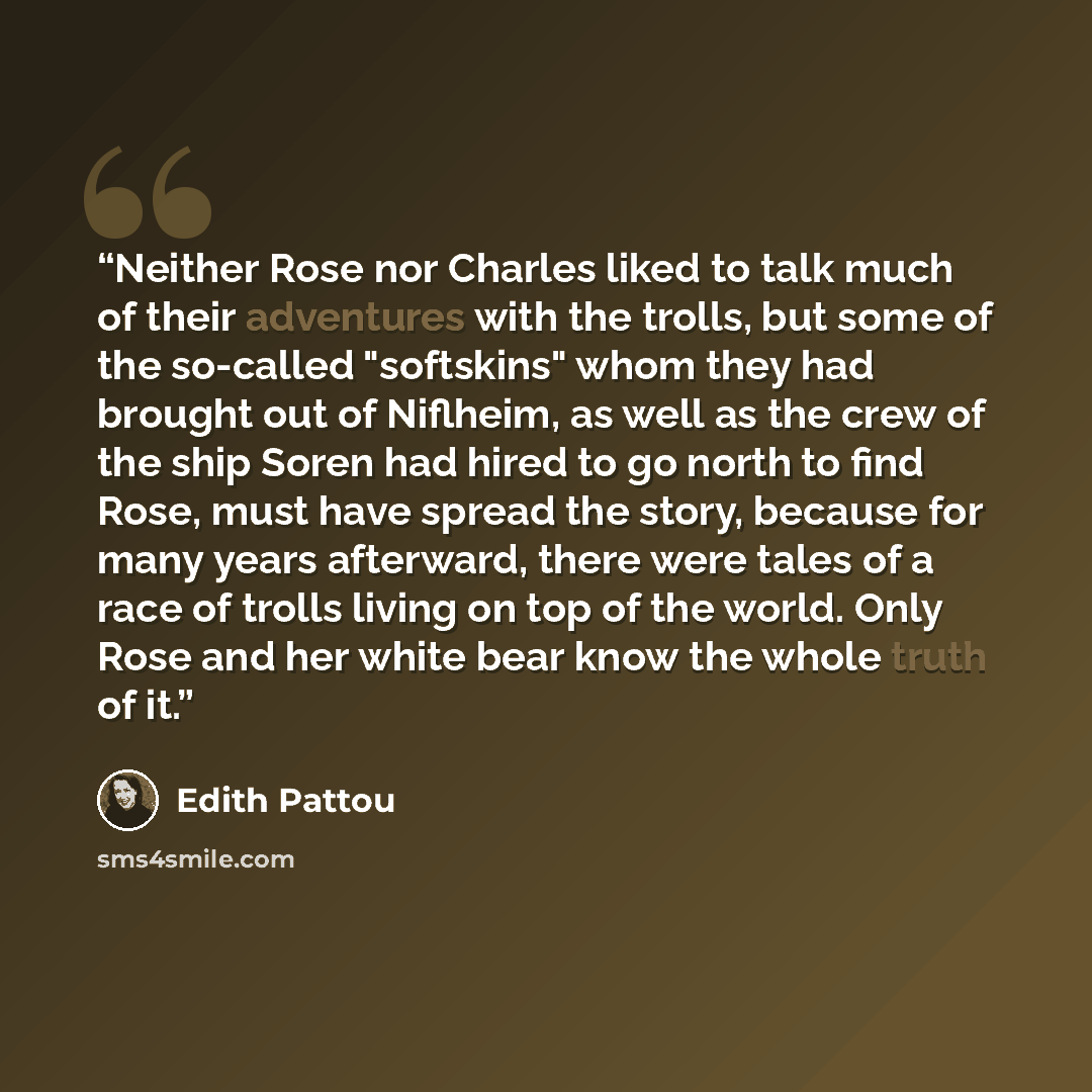 “Neither Rose nor Charles liked to talk much of their adventures with the trolls, but some of the so-called "softskins" whom they had brought out of Niflheim, as well as the crew of the ship Soren had hired to go north to find Rose, must have spread the story, because for many years afterward…” quote by Edith Pattou