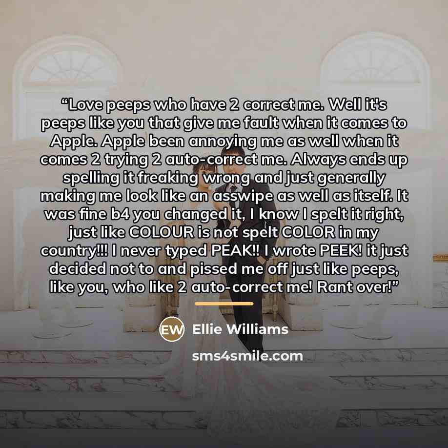 “Love peeps who have 2 correct me. Well it's peeps like you that give me fault when it comes to Apple. Apple been annoying me as well when it comes 2 trying 2 auto-correct me. Always ends up spelling it freaking wrong and just generally making me look like an asswipe as well as itself. It was fine…” quote by Ellie Williams
