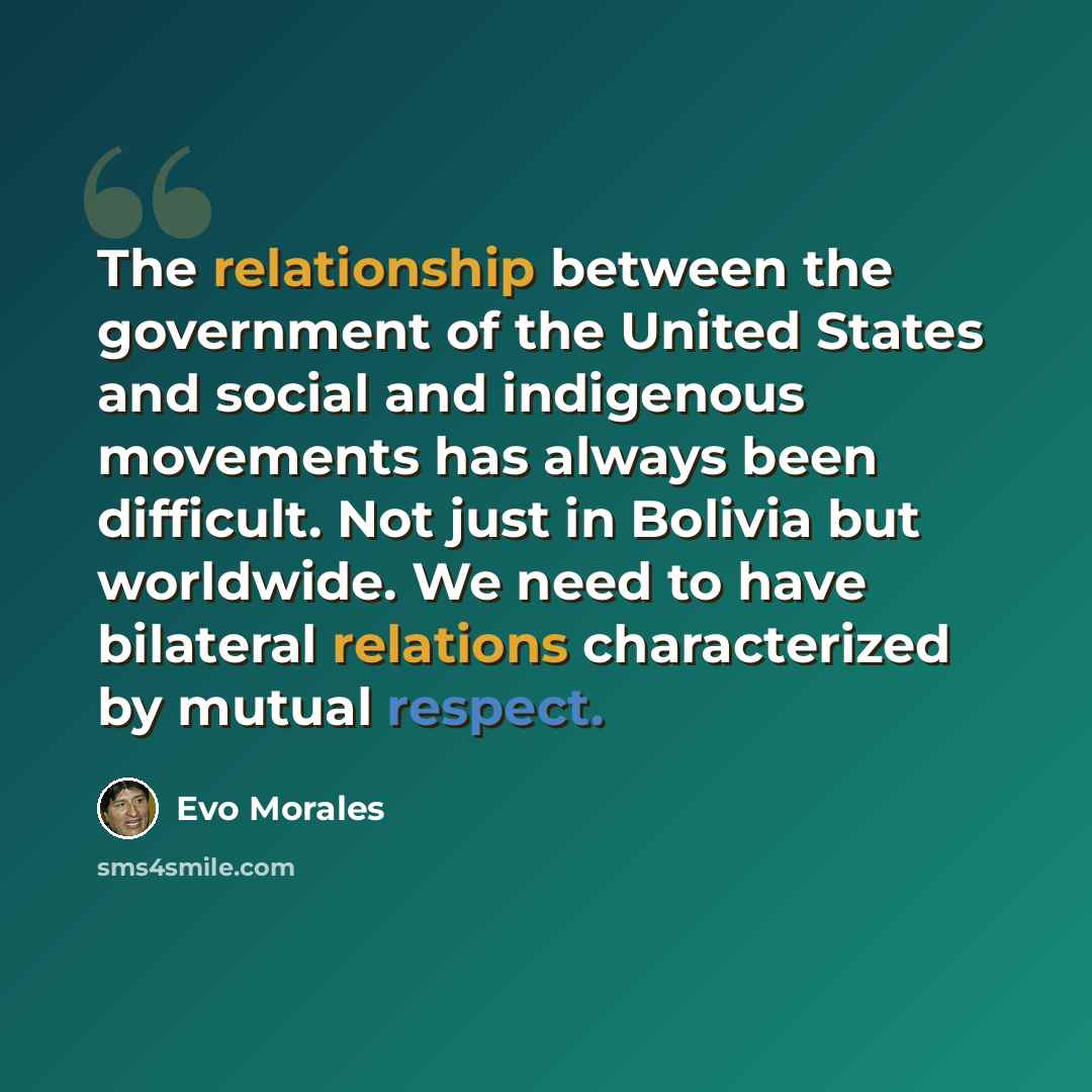 “The relationship between the government of the United States and social and indigenous movements has always been difficult. Not just in Bolivia but worldwide. We need to have bilateral relations characterized by mutual respect.” quote by Evo Morales